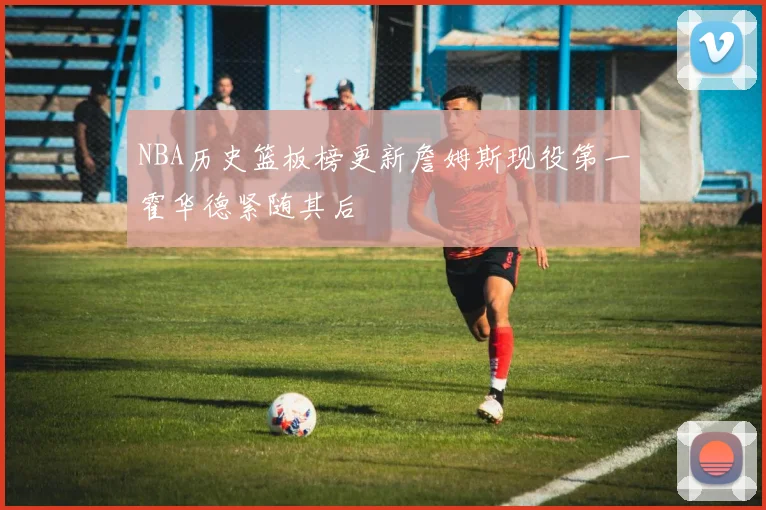 NBA历史篮板榜更新詹姆斯现役第一霍华德紧随其后