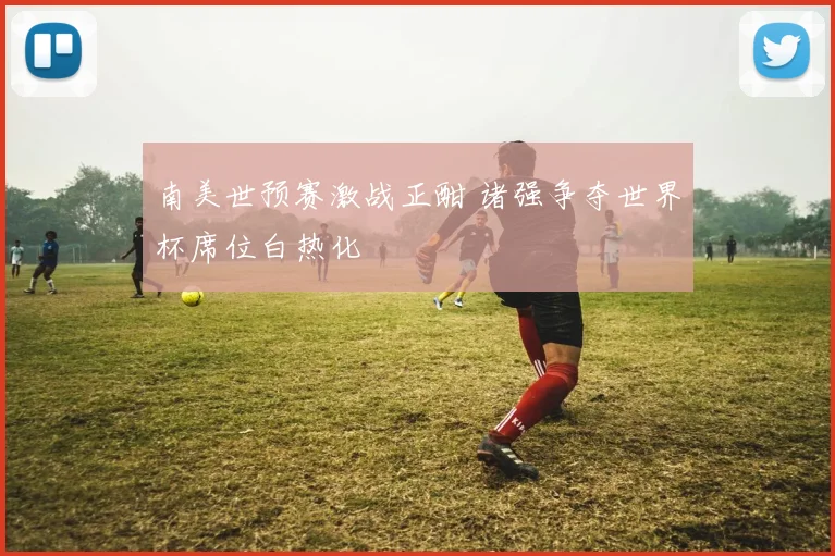 南美世预赛激战正酣 诸强争夺世界杯席位白热化