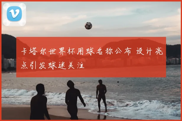 卡塔尔世界杯用球名称公布 设计亮点引发球迷关注