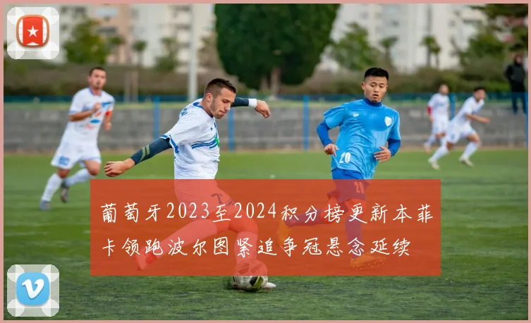 葡萄牙2023至2024积分榜更新本菲卡领跑波尔图紧追争冠悬念延续