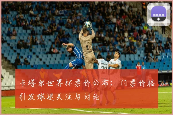 卡塔尔世界杯票价公布：门票价格引发球迷关注与讨论