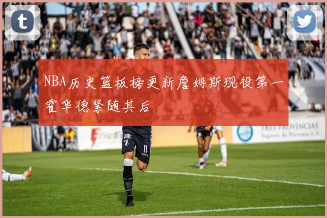 NBA历史篮板榜更新詹姆斯现役第一霍华德紧随其后