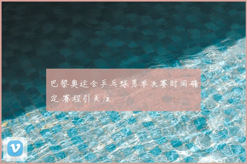 巴黎奥运会乒乓球男单决赛时间确定 赛程引关注