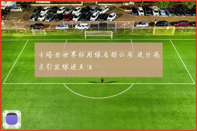 卡塔尔世界杯用球名称公布 设计亮点引发球迷关注