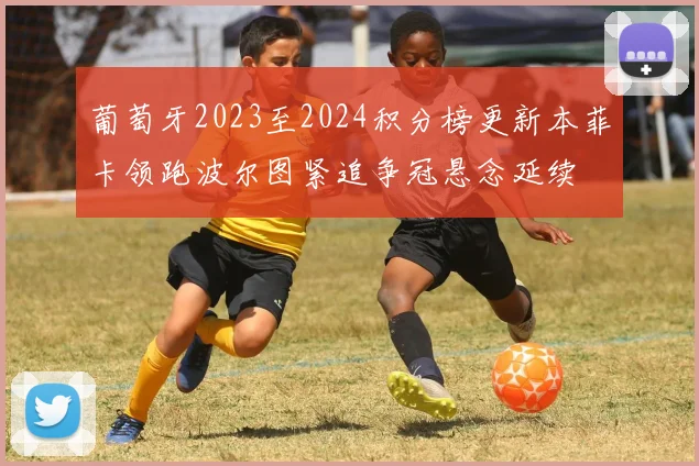 葡萄牙2023至2024积分榜更新本菲卡领跑波尔图紧追争冠悬念延续