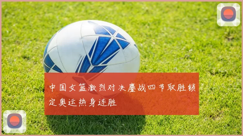 中国女篮激烈对决鏖战四节取胜锁定奥运热身连胜