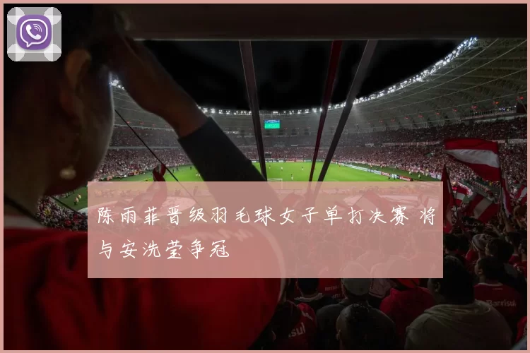 陈雨菲晋级羽毛球女子单打决赛 将与安洗莹争冠