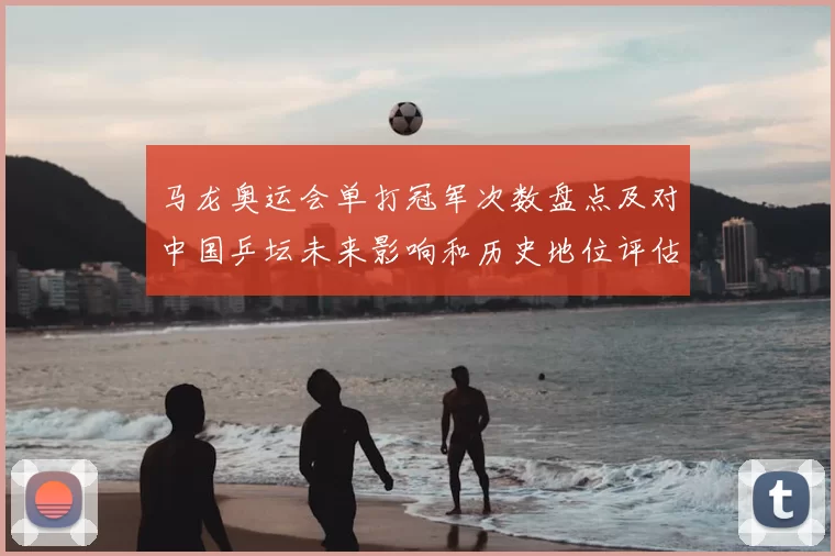 马龙奥运会单打冠军次数盘点及对中国乒坛未来影响和历史地位评估