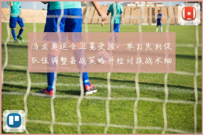 马龙奥运会卫冕受挫，单打失利促队伍调整备战策略并检讨技战术细节