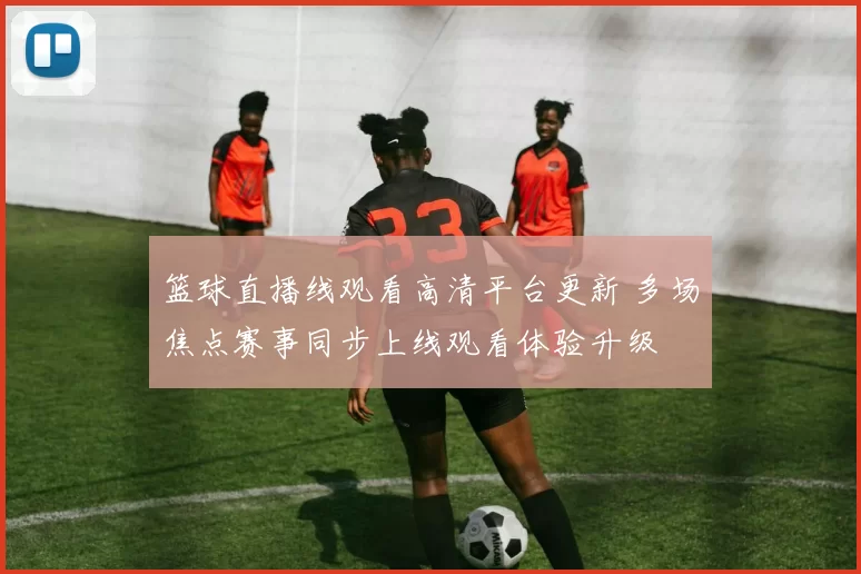 篮球直播线观看高清平台更新 多场焦点赛事同步上线观看体验升级