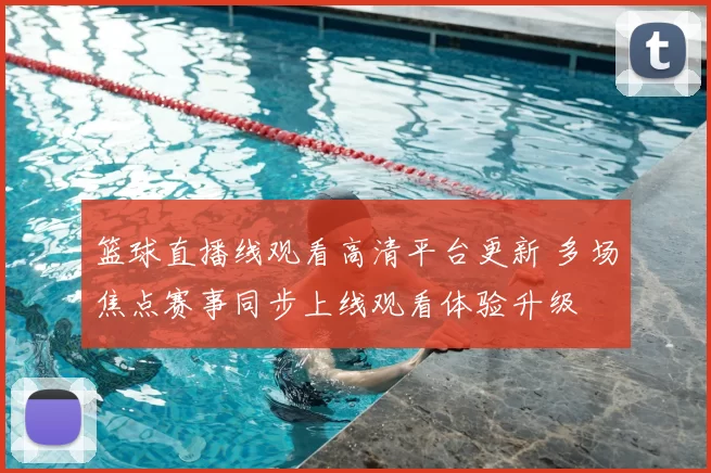 篮球直播线观看高清平台更新 多场焦点赛事同步上线观看体验升级