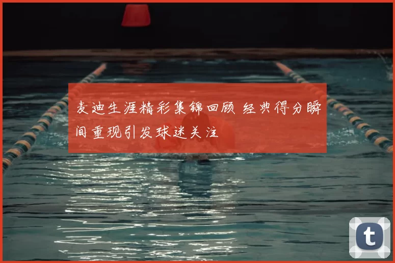 麦迪生涯精彩集锦回顾 经典得分瞬间重现引发球迷关注