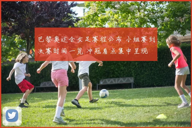 巴黎奥运会女足赛程公布 小组赛到决赛时间一览 冲冠看点集中呈现