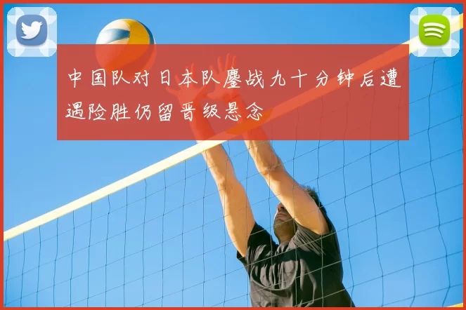中国队对日本队鏖战九十分钟后遭遇险胜仍留晋级悬念