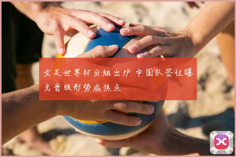 女足世界杯分组出炉 中国队签位曝光晋级形势成焦点