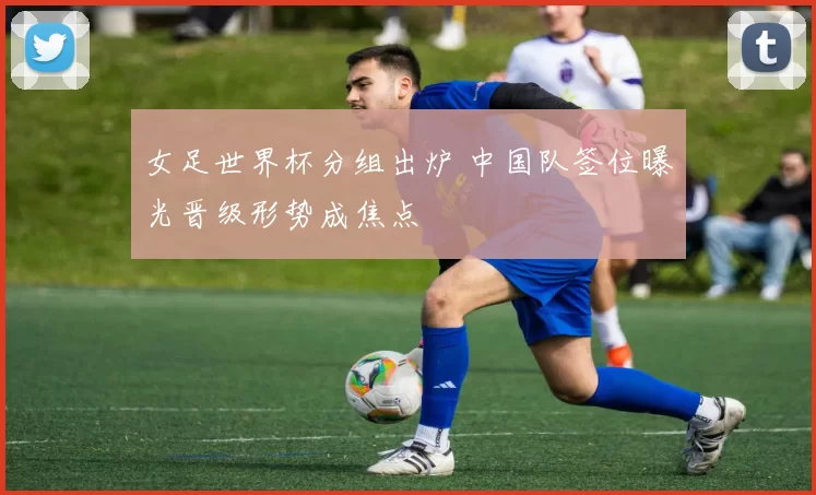 女足世界杯分组出炉 中国队签位曝光晋级形势成焦点