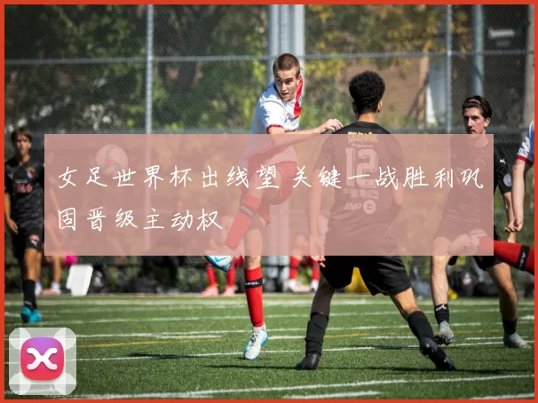 女足世界杯出线望 关键一战胜利巩固晋级主动权