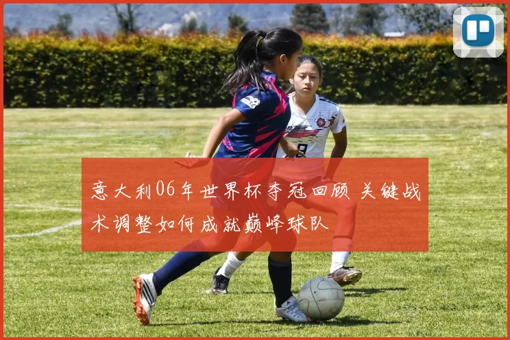 意大利06年世界杯夺冠回顾 关键战术调整如何成就巅峰球队