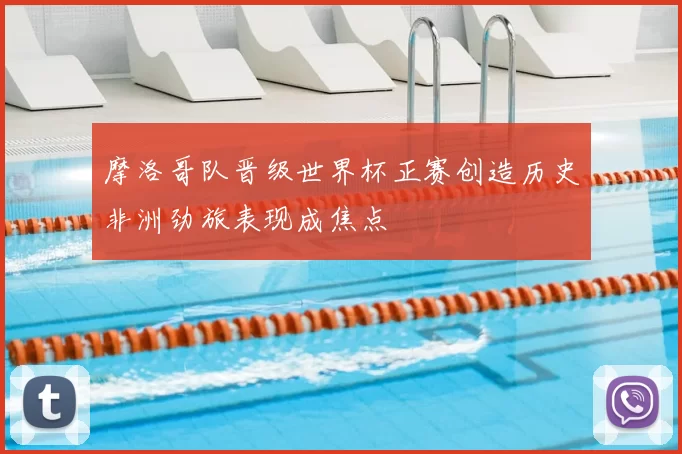 摩洛哥队晋级世界杯正赛创造历史非洲劲旅表现成焦点
