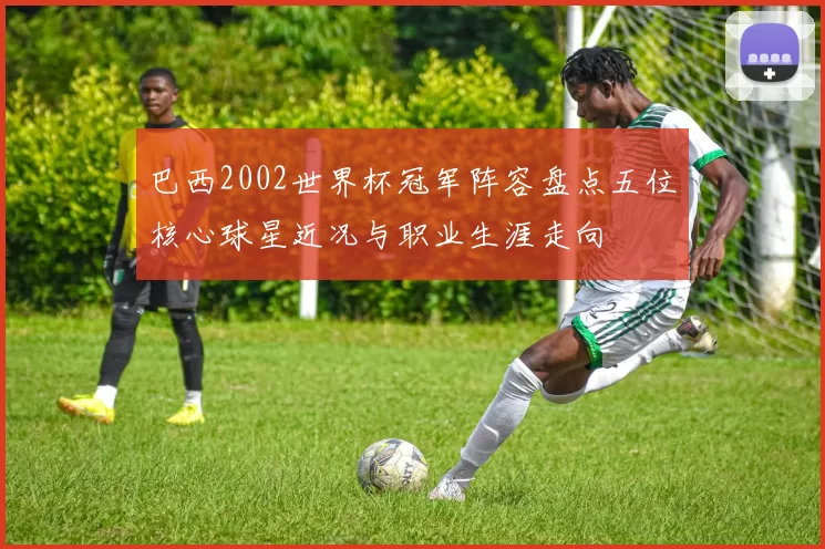 巴西2002世界杯冠军阵容盘点五位核心球星近况与职业生涯走向