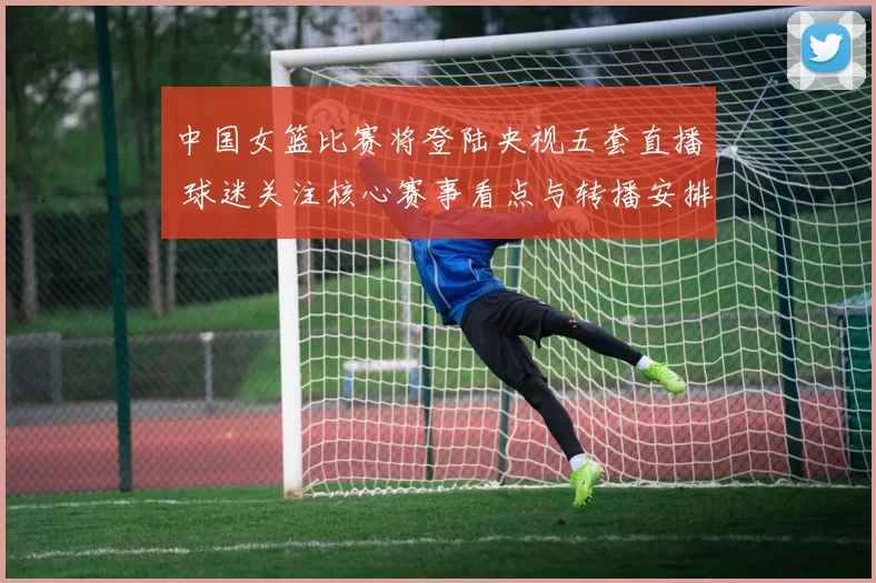 中国女篮比赛将登陆央视五套直播 球迷关注核心赛事看点与转播安排