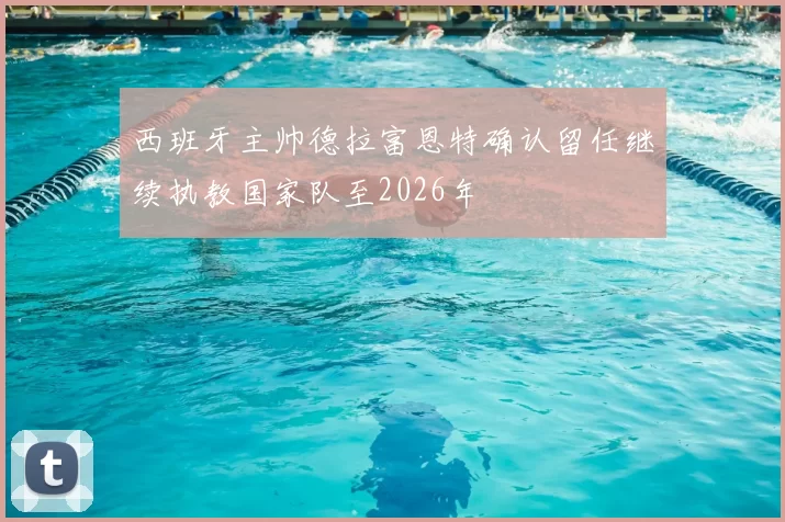 西班牙主帅德拉富恩特确认留任继续执教国家队至2026年