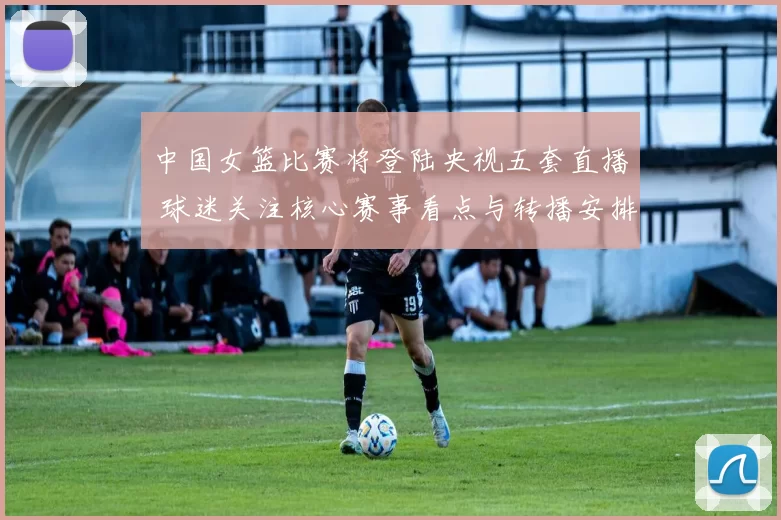 中国女篮比赛将登陆央视五套直播 球迷关注核心赛事看点与转播安排
