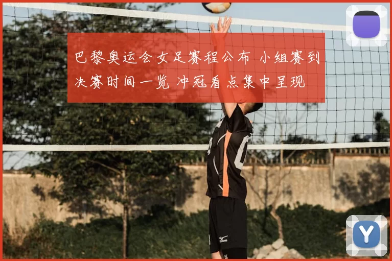 巴黎奥运会女足赛程公布 小组赛到决赛时间一览 冲冠看点集中呈现