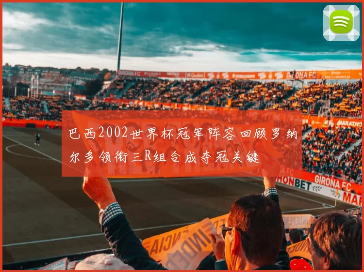 巴西2002世界杯冠军阵容回顾罗纳尔多领衔三R组合成夺冠关键