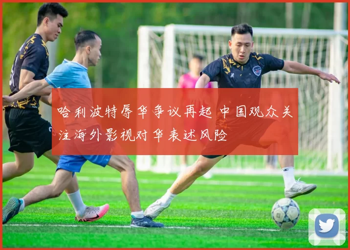 哈利波特辱华争议再起 中国观众关注海外影视对华表述风险