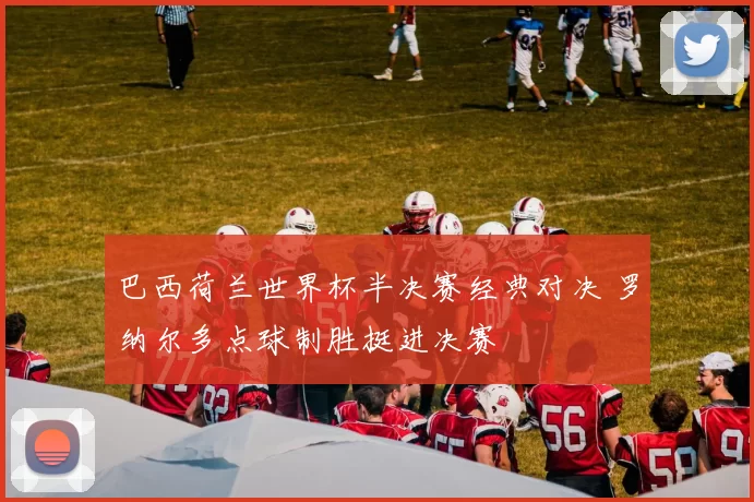 巴西荷兰世界杯半决赛经典对决 罗纳尔多点球制胜挺进决赛