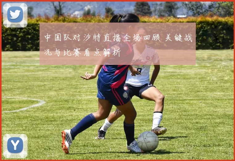 中国队对沙特直播全场回顾 关键战况与比赛看点解析