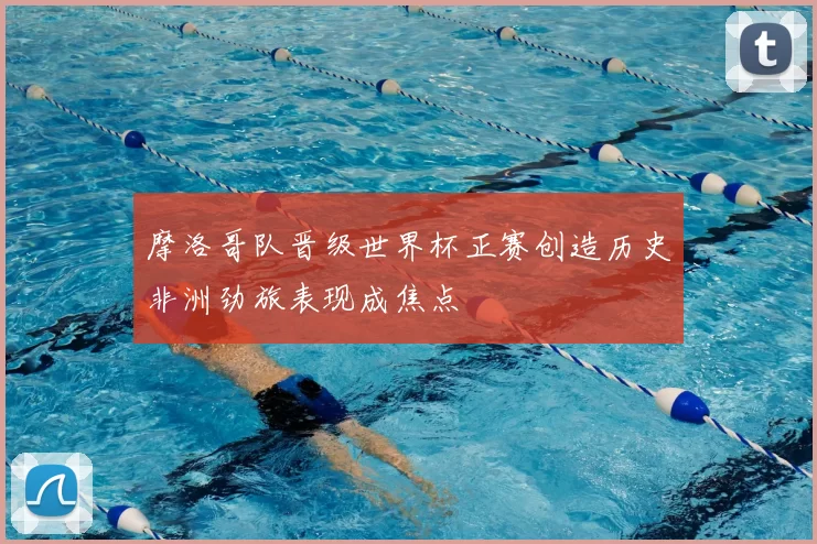 摩洛哥队晋级世界杯正赛创造历史非洲劲旅表现成焦点