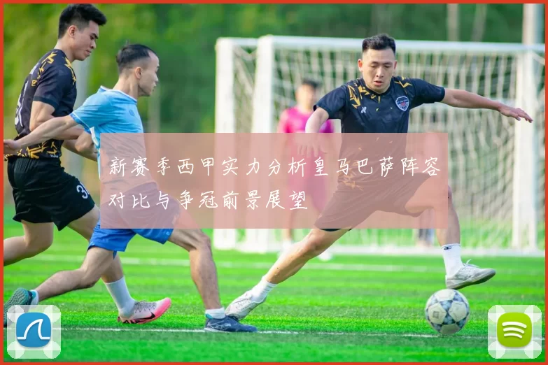 新赛季西甲实力分析皇马巴萨阵容对比与争冠前景展望