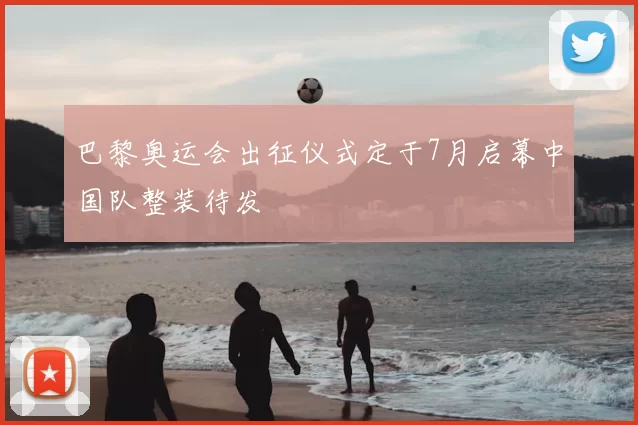 巴黎奥运会出征仪式定于7月启幕中国队整装待发