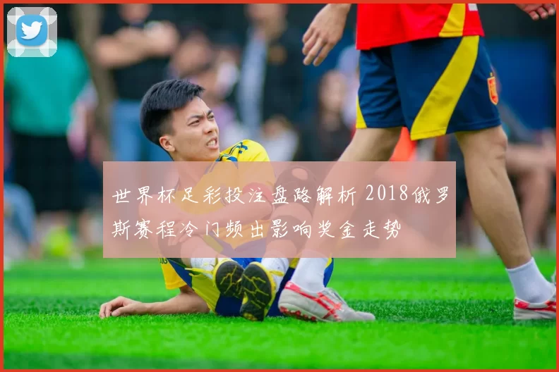 世界杯足彩投注盘路解析 2018俄罗斯赛程冷门频出影响奖金走势
