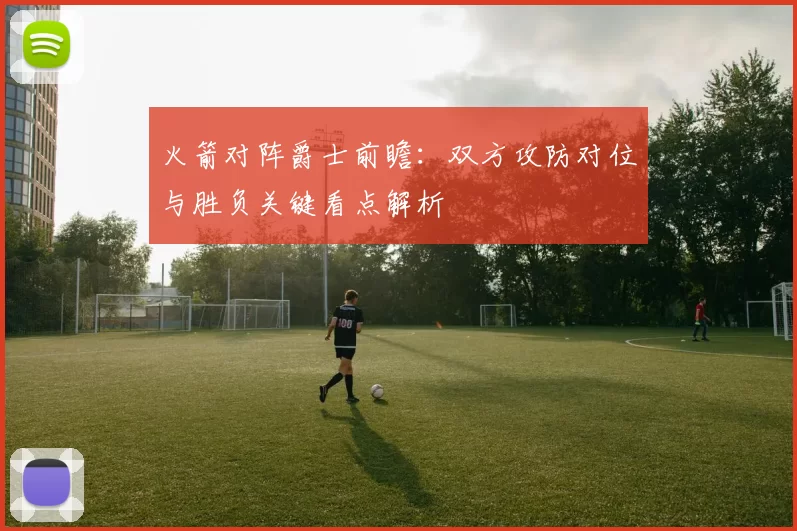 火箭对阵爵士前瞻：双方攻防对位与胜负关键看点解析